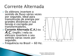    Os elétrons invertem o
    sentido de fluxo várias vezes
    por segundo. Ideal para
    transmissão de energia por
    grandes distâncias e sua
    tensão é corrigida por
    transformadores.
   Corrente Alternada (C.A.) ou
    A.C. (inglês ) nela os
    elétrons invertem o seu
    sentido várias vezes por
    segundo.
   Frequência no Brasil = 60 Hz.


                              Instrutor: Antônio Felicíssimo
                                 Netto (netprov@ig.com.br)
 