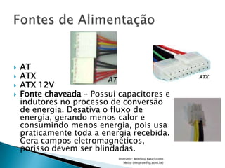    AT
   ATX
   ATX 12V
   Fonte chaveada – Possui capacitores e
    indutores no processo de conversão
    de energia. Desativa o fluxo de
    energia, gerando menos calor e
    consumindo menos energia, pois usa
    praticamente toda a energia recebida.
    Gera campos eletromagnéticos,
    porisso devem ser blindadas.
                            Instrutor: Antônio Felicíssimo
                               Netto (netprov@ig.com.br)
 