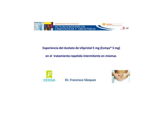 Experiencia del Acetato de Ulipristal 5 mg (Esmya® 5 mg)
en el tratamiento repetido intermitente en miomas
Dr. Francisco Vázquez
 