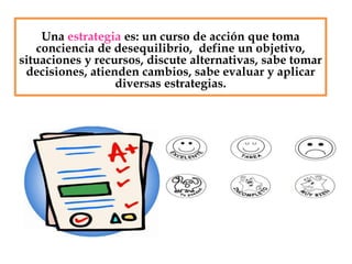Una estrategia es: un curso de acción que toma
conciencia de desequilibrio, define un objetivo,
situaciones y recursos, discute alternativas, sabe tomar
decisiones, atienden cambios, sabe evaluar y aplicar
diversas estrategias.
 