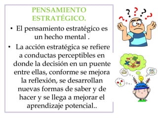 PENSAMIENTO
ESTRATÉGICO.
• El pensamiento estratégico es
un hecho mental .
• La acción estratégica se refiere
a conductas perceptibles en
donde la decisión en un puente
entre ellas, conforme se mejora
la reflexión, se desarrollan
nuevas formas de saber y de
hacer y se llega a mejorar el
aprendizaje potencial..
 