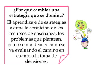 ¿Por qué cambiar una
estrategia que se domina?
El aprendizaje de estrategias
asume la condición de los
recursos de enseñanza, los
problemas que plantean,
como se moldean y como se
va evaluando el camino en
cuanto a la toma de
decisiones.
 