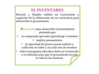 EL INVENTARIO.
Resnick y Klopfer hablan en Curriculum y
cognición de la elaboración de un curriculum para
desarrollar el pensamiento.
El currículo para desarrollar el pensamiento
pretende que:
• se comprenda que todo aprendizaje verdadero
• implica pensamiento,
• la capacidad de pensar puede nutrirse y
cultivarse en todos y en cada uno de nosotros
• todo el programa educativo debe ser reconocido
y revitalizado para que el pensamiento invada
la vida de los alumnos
 