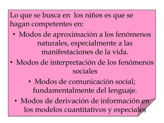 Lo que se busca en los niños es que se
hagan competentes en:
• Modos de aproximación a los fenómenos
naturales, especialmente a las
manifestaciones de la vida.
• Modos de interpretación de los fenómenos
sociales
• Modos de comunicación social;
fundamentalmente del lenguaje.
• Modos de derivación de información en
los modelos cuantitativos y especiales
 