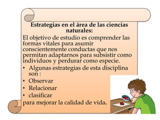 Estrategias en el área de las ciencias
naturales:
El objetivo de estudio es comprender las
formas vitales para asumir
conscientemente conductas que nos
permitan adaptarnos para subsistir como
individuos y perdurar como especie.
• Algunas estrategias de esta disciplina
son :
• Observar
• Relacionar
• clasificar
para mejorar la calidad de vida.
 