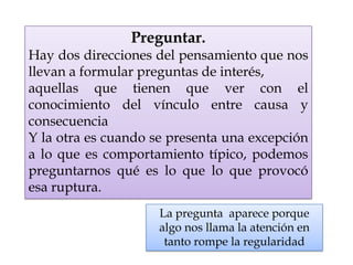 Preguntar.
Hay dos direcciones del pensamiento que nos
llevan a formular preguntas de interés,
aquellas que tienen que ver con el
conocimiento del vínculo entre causa y
consecuencia
Y la otra es cuando se presenta una excepción
a lo que es comportamiento típico, podemos
preguntarnos qué es lo que lo que provocó
esa ruptura.
La pregunta aparece porque
algo nos llama la atención en
tanto rompe la regularidad
 