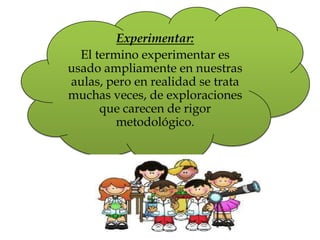 Experimentar:
El termino experimentar es
usado ampliamente en nuestras
aulas, pero en realidad se trata
muchas veces, de exploraciones
que carecen de rigor
metodológico.
 