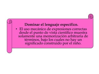 Dominar el lenguaje específico.
• El uso mecánico de expresiones correctas
desde el punto de vista científico muestra
solamente una memorización arbitraria de
términos, bajo los cuales no hay un
significado construido por el niño.
 