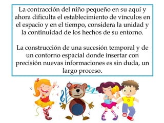 La contracción del niño pequeño en su aquí y
ahora dificulta el establecimiento de vínculos en
el espacio y en el tiempo, considera la unidad y
la continuidad de los hechos de su entorno.
La construcción de una sucesión temporal y de
un contorno espacial donde insertar con
precisión nuevas informaciones es sin duda, un
largo proceso.
 