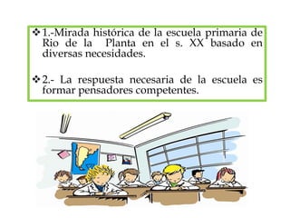 1.-Mirada histórica de la escuela primaria de
Rio de la Planta en el s. XX basado en
diversas necesidades.
2.- La respuesta necesaria de la escuela es
formar pensadores competentes.
 