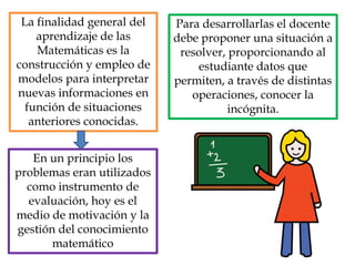 La finalidad general del
aprendizaje de las
Matemáticas es la
construcción y empleo de
modelos para interpretar
nuevas informaciones en
función de situaciones
anteriores conocidas.
Para desarrollarlas el docente
debe proponer una situación a
resolver, proporcionando al
estudiante datos que
permiten, a través de distintas
operaciones, conocer la
incógnita.
En un principio los
problemas eran utilizados
como instrumento de
evaluación, hoy es el
medio de motivación y la
gestión del conocimiento
matemático
 