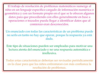 El trabajo de resolución de problemas matemáticos sumerge al
niño en un lenguaje específico cargado de información numérica o
geométrica y con un formato propio en el que se le ofrecen algunos
datos para que procediendo con ellos generalmente en base a
operaciones o trazados pueda llegar a identificar datos que al
comienzo eran desconocidos.
Un enunciado con todas las características de un problema puede
no serlo en tanto no hay que operar, porque la respuesta ya está
dada.
Este tipo de situaciones pueden ser empleadas para motivar una
lectura atenta del enunciado y no una respuesta automática e
irreflexiva.
Todas estas características deberían ser revisadas periódicamente
en la clase para que los niños enfrentaran con más confianza la
resolución de problemas.
 