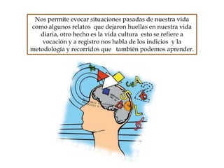 Nos permite evocar situaciones pasadas de nuestra vida
como algunos relatos que dejaron huellas en nuestra vida
diaria, otro hecho es la vida cultura esto se refiere a
vocación y a registro nos habla de los indicios y la
metodología y recorridos que también podemos aprender.
 