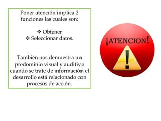 Poner atención implica 2
funciones las cuales son:
 Obtener
 Seleccionar datos.
También nos demuestra un
predominio visual y auditivo
cuando se trate de información el
desarrollo está relacionado con
procesos de acción.
 
