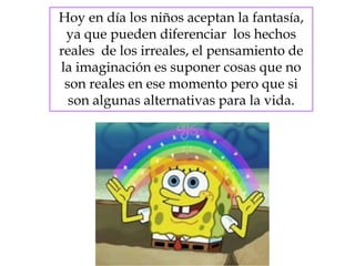 Hoy en día los niños aceptan la fantasía,
ya que pueden diferenciar los hechos
reales de los irreales, el pensamiento de
la imaginación es suponer cosas que no
son reales en ese momento pero que si
son algunas alternativas para la vida.
 