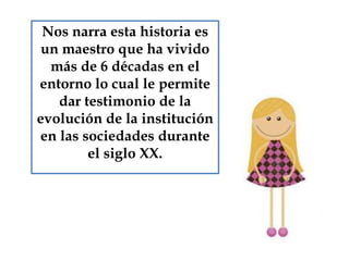 Nos narra esta historia es
un maestro que ha vivido
más de 6 décadas en el
entorno lo cual le permite
dar testimonio de la
evolución de la institución
en las sociedades durante
el siglo XX.
 