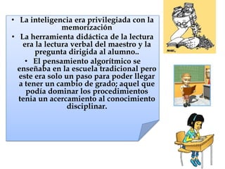 • La inteligencia era privilegiada con la
memorización
• La herramienta didáctica de la lectura
era la lectura verbal del maestro y la
pregunta dirigida al alumno..
• El pensamiento algorítmico se
enseñaba en la escuela tradicional pero
este era solo un paso para poder llegar
a tener un cambio de grado; aquel que
podía dominar los procedimientos
tenia un acercamiento al conocimiento
disciplinar.
 