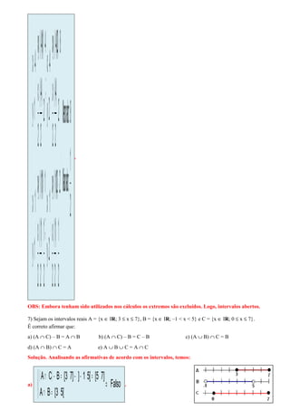 



−
−
⇒













−=
−
=
−=−=
⇒



=
−=




−=
−
=
−=−=
⇒



=
−=




−=
−
=
−=−=
⇒



=
−=




−=
−
=
−=−=
⇒



=
−=
2
1
:valorMaior
8:valorMenor
2
1
2
)1(
2
x
2)2)(1(xy
2y
1x
;
2
1
2
)1(
2
x
1)1)(1(xy
1y
1x
2
2
)4(
2
x
8)2)(4(xy
2y
4x
;
2
2
)4(
2
x
4)1)(4(xy
1y
4x
.
OBS: Embora tenham sido utilizados nos cálculos os extremos são excluídos. Logo, intervalos abertos.
7) Sejam os intervalos reais A = {x ∈ IR; 3 ≤ x ≤ 7}, B = {x ∈ IR; –1 < x < 5} e C = {x ∈ IR; 0 ≤ x ≤ 7}.
É correto afirmar que:
a) (A ∩ C) – B = A ∩ B b) (A ∩ C) – B = C – B c) (A ∪ B) ∩ C = B
d) (A ∩ B) ∩ C = A e) A ∪ B ∪ C = A ∩ C
Solução. Analisando as afirmativas de acordo com os intervalos, temos:
a)
( )
Falso
[53[BA
]75[[51]]73[BCA
⇒



=∩
=−−=−∩
.
 