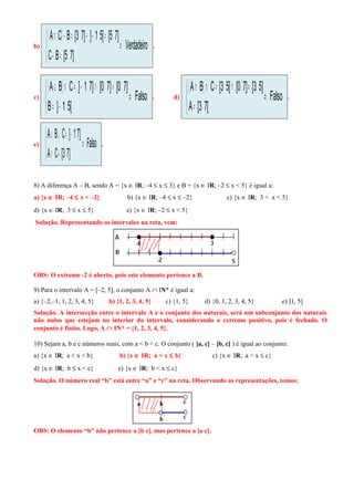 b)
( )
Verdadeiro
]75[BC
]75[[51]]73[BCA
⇒



=−
=−−=−∩
.
c)
( )
Falso
[51]B
]70[]70[]71]CBA
⇒



−=
=∩−=∩∪
. d)
( )
Falso
[73[A
]53[]70[[53[CBA
⇒



=
=∩=∩∩
.
e) Falso
]73[CA
]71]CBA
⇒



=∩
−=∪∪
.
8) A diferença A – B, sendo A = {x ∈ IR; –4 ≤ x ≤ 3} e B = {x ∈ IR; –2 ≤ x < 5} é igual a:
a) {x ∈ IR; –4 ≤ x < –2} b) {x ∈ IR; –4 ≤ x ≤ –2} c) {x ∈ IR; 3 < x < 5}
d) {x ∈ IR; 3 ≤ x ≤ 5} e) {x ∈ IR; –2 ≤ x < 5}
Solução. Representando os intervalos na reta, vem:
OBS: O extremo -2 é aberto, pois este elemento pertence a B.
9) Para o intervalo A = [–2, 5], o conjunto A ∩ IN* é igual a:
a) {–2,–1, 1, 2, 3, 4, 5} b) {1, 2, 3, 4, 5} c) {1, 5} d) {0, 1, 2, 3, 4, 5} e) ]1, 5]
Solução. A intersecção entre o intervalo A e o conjunto dos naturais, será um subconjunto dos naturais
não nulos que estejam no interior do intervalo, considerando o extremo positivo, pois é fechado. O
conjunto é finito. Logo, A ∩ IN* = {1, 2, 3, 4, 5}.
10) Sejam a, b e c números reais, com a < b < c. O conjunto ( ]a, c[ – ]b, c[ ) é igual ao conjunto:
a) {x ∈ IR; a < x < b} b) {x ∈ IR; a < x ≤ b} c) {x ∈ IR; a < x ≤ c}
d) {x ∈ IR; b ≤ x < c} e) {x ∈ IR; b < x ≤ c}
Solução. O número real “b” está entre “a” e “c” na reta. Observando as representações, temos:
OBS: O elemento “b” não pertence a ]b c[, mas pertence a ]a c[.
 