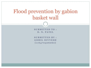 S U B M I T T E D T O :
D . N . P A T E L
S U B M I T T E D B Y :
G O H I L D I V Y E S H
( 1 1 6 4 7 0 3 0 6 0 6 0 )
Flood prevention by gabion
basket wall
 