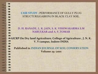 CASE STUDY : PERFORMANCE OF GULLY PLUG
STRUCTURE(GABION) IN BLACK CLAY SOIL.
D. H. RANADE, L. K. JAIN, S. K. VISHWAKARMA S.M
NARULKAR and A. S .TOMAR
AICRP On Dry land Agriculture, College of Agriculture , J .N. K.
V. V campus, Indore INDIA
Published in INDIAN JOURNAL OF SOIL CONSERVATION
Volume 29 -2001
 