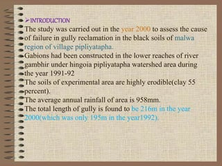 INTRODUCTION
The study was carried out in the year 2000 to assess the cause
of failure in gully reclamation in the black soils of malwa
region of village pipliyatapha.
Gabions had been constructed in the lower reaches of river
gambhir under hingoia pipliyatapha watershed area during
the year 1991-92
The soils of experimental area are highly erodible(clay 55
percent).
The average annual rainfall of area is 958mm.
The total length of gully is found to be 216m in the year
2000(which was only 195m in the year1992).
 