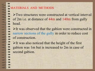 MATERIALS AND METHODS
Two structures were constructed at vertical interval
of 2m i.e. at distance of 44m and 140m from gully
head.
It was observed that the gabion were constructed in
narrow sections of the gully in order to reduce cost
of construction.
It was also noticed that the height of the first
gabion was 1m but is increased to 2m in case of
second gabion.
 