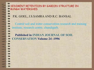 SEDIMENT RETENTION BY GABION STRUCTURE IN
BUNGA WATERSHED
P.K. GOEL, J.S.SAMRA AND R.C. BANSAL
Central soil and water conservation research and training
institute, research centre, chandigarh.
Published in INDIAN JOURNAL OF SOIL
CONSERVATION Volume 24 -1996
 