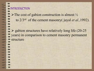 INTRODUCTION
The cost of gabion construction is almost ½
to 2/3rd of the cement masonry( juyal et al.,1992).
 gabion structures have relatively long life (20-25
years) in comparison to cement masonry permanent
structure
 