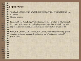 REFERENCES
Text book of SOIL AND WATER CONSERVATION ENGINEERING by :
R. Suresh
Google images.
Ranade, D. H., Jain, L. K., Vishwakarma, S. K., Narulkar, S. M., Tomar, S.
M., 2001, performance of gully plug structure(gabion) in black clay soil
region-A case study. indian journal of soil conservation 29 (1):88-90
Goel, P. K., Samra, J. S., Bansal, R.C., 1996,sediment retention by gabion
structure in bunga watershed. indian journal of soil conservation 27
(2):107-110
 