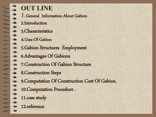 OUT LINE
1.General Information About Gabion
2.Introduction
3.Characteristics
4.Uses Of Gabion
5.Gabion Structures Employment
6.Advantages Of Gabions
7.Construction Of Gabion Structure
8.Construction Steps
9.Computation Of Construction Cost Of Gabion.
10.Computation Procedure .
11.case study
12.reference
 