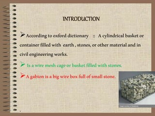 INTRODUCTION
Accordingtooxforddictionary :: Acylindricalbasketor
containerfilledwith earth,stones,orothermaterialandin
civilengineeringworks.
Isawiremeshcageorbasketfilledwithstones.
Agabionisabigwireboxfullofsmallstone.
.
 