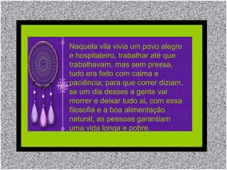 Naquela vila vivia um povo alegre
e hospitaleiro, trabalhar até que
trabalhavam, mas sem pressa,
tudo era feito com calma e
paciência; para que correr diziam,
se um dia desses a gente vai
morrer e deixar tudo ai, com essa
filosofia e a boa alimentação
natural, as pessoas garantiam
uma vida longa e pobre.
 