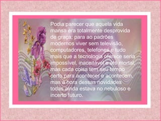 Podia parecer que aquela vida
mansa era totalmente desprovida
de graça; para ao padrões
modernos viver sem televisão,
computadores, telefones e tudo
mais que a tecnologia oferece seria
impossível, inaceitável e até mortal,
mas cada coisa tem seu tempo
certo para acontecer e acontecem,
mas a hora dessas novidades
todas ainda estava no nebuloso e
incerto futuro.
 