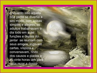 Enquanto isso aquela
boa gente se divertia a
seu modo, com coisas
simples e alegres; os
adultos trabalhavam o
dia todo em suas
funções e depois do
jantar se reuniam com
seus amigos, jogavam
cartas, víspora e
conversavam, rindo
dos causos e piadas e
as vinte horas iam para
casa,rezar e dormir.
 