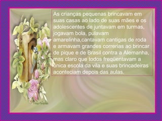 As crianças pequenas brincavam em
suas casas ao lado de suas mães e os
adolescentes de juntavam em turmas,
jogavam bola, pulavam
amarelinha,cantavam cantigas de roda
e armavam grandes correrias ao brincar
de pique e de Brasil contra a Alemanha,
mas claro que todos freqüentavam a
única escola da vila e suas brincadeiras
aconteciam depois das aulas.
 