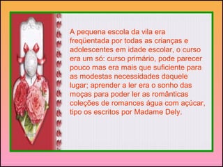 A pequena escola da vila era
freqüentada por todas as crianças e
adolescentes em idade escolar, o curso
era um só: curso primário, pode parecer
pouco mas era mais que suficiente para
as modestas necessidades daquele
lugar; aprender a ler era o sonho das
moças para poder ler as românticas
coleções de romances água com açúcar,
tipo os escritos por Madame Dely.
 