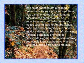 Mas catar gabiroba era o esporte
preferido de todos e por varios motivos,
mas o melhor deles era os namoros
nascidos nos campos onde se
encontrava as apreciadas frutinhas,
muitos casamentos foram arranjados
por culpa delas, parecia que o sabor
agridoce das gabirobas era afrodisiaco
e moças e rapazes enchiam os
campos de alegria; não era sem motivo
que aquele lugar se chamava Vila das
Gabiroba, onde a felicidade morava.
 