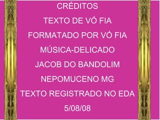 CRÉDITOS
TEXTO DE VÓ FIA
FORMATADO POR VÓ FIA
MÚSICA-DELICADO
JACOB DO BANDOLIM
NEPOMUCENO MG
TEXTO REGISTRADO NO EDA
5/08/08
 