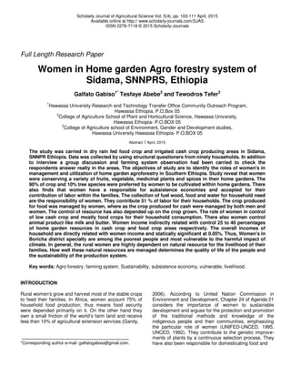 Scholarly Journal of Agricultural Science Vol. 5(4), pp. 103-111 April, 2015
Available online at http:// www.scholarly-journals.com/SJAS
ISSN 2276-7118 © 2015 Scholarly-Journals
Full Length Research Paper
Women in Home garden Agro forestry system of
Sidama, SNNPRS, Ethiopia
Galfato Gabiso1*
Tesfaye Abebe2
and Tewodros Tefer3
1
Hawassa University Research and Technology Transfer Office Community Outreach Program,
Hawassa Ethiopia. P.O.Box 05
2
College of Agriculture School of Plant and Horticultural Science, Hawassa University,
Hawassa Ethiopia- P.O.BOX 05
3
College of Agriculture school of Environment, Gender and Development studies,
Hawassa University Hawassa Ethiopia- P.O.BOX 05
Abstract 7 April, 2015
The study was carried in dry rain fed food crop and irrigated cash crop producing areas in Sidama,
SNNPR Ethiopia. Data was collected by using structural questioners from ninety households. In addition
to interview a group discussion and farming system observation had been carried to check the
respondents answer realty in the areas. The objectives of study are to identify the roles of women's in
management and utilization of home garden agroforestry in Southern Ethiopia. Study reveal that women
were conserving a variety of fruits, vegetable, medicinal plants and spices in their home gardens. The
90% of crop and 10% tree species were preferred by women to be cultivated within home gardens. There
also finds that women have a responsible for subsistence economies and accepted for their
contribution of labor within the families. The collection of fuel wood, food and water for household need
are the responsibility of women. They contribute 51 % of labor for their households. The crop produced
for food was managed by women, where as the crop produced for cash were managed by both men and
women. The control of resource has also depended up on the crop grown. The role of women in control
of low cash crop and mostly food crops for their household consumption. There also women control
animal product like milk and butter. Women income indirectly related with control 25 to 40 percentages
of home garden resources in cash crop and food crop areas respectively. The overall incomes of
household are directly related with women income and statically significant at 0.05%. Thus, Women's in
Boricha district specially are among the poorest people and most vulnerable to the harmful impact of
climate. In general, the rural women are highly dependent on natural resource for the livelihood of their
families. How well these natural resources are managed determines the quality of life of the people and
the sustainability of the production system.
Key words: Agro forestry, farming system, Sustainability, subsistence economy, vulnerable, livelihood.
INTRODUCTION
Rural women's grow and harvest most of the stable crops
to feed their families. In Africa, women account 75% of
household food production; thus means food security
were depended primarily on it. On the other hand they
own a small friction of the world’s farm land and receive
less than 10% of agricultural extension services (Ganity,
*Corresponding author e-mail: galfatogabiso@gmail.com.
2006). According to United Nation Commission in
Environment and Development, Chapter 24 of Agenda 21
considers the importance of women to sustainable
development and argues for the protection and promotion
of the traditional methods and knowledge of the
indigenous people and their communities, emphasizing
the particular role of women (UNIFED-UNCED, 1995,
UNCED, 1992). They contribute to the genetic improve-
ments of plants by a continuous selection process. They
have also been responsible for domesticating food and
 