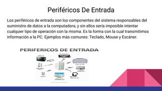 Periféricos De Entrada
Los periféricos de entrada son los componentes del sistema responsables del
suministro de datos a la computadora, y sin ellos sería imposible intentar
cualquier tipo de operación con la misma. Es la forma con la cual transmitimos
información a la PC. Ejemplos más comunes: Teclado, Mouse y Escáner.
 