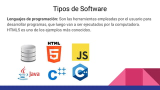 Tipos de Software
Lenguajes de programación: Son las herramientas empleadas por el usuario para
desarrollar programas, que luego van a ser ejecutados por la computadora.
HTML5 es uno de los ejemplos más conocidos.
 