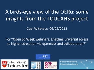 A birds-eye view of the OERu: some
insights from the TOUCANS project
             Gabi Witthaus, 06/03/2012

For “Open Ed Week webinars: Enabling universal access
 to higher education via openness and collaboration?”
 