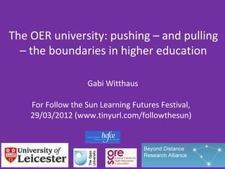 The OER university: pushing – and pulling
  – the boundaries in higher education

                   Gabi Witthaus

    For Follow the Sun Learning Futures Festival,
    29/03/2012 (www.tinyurl.com/followthesun)
 