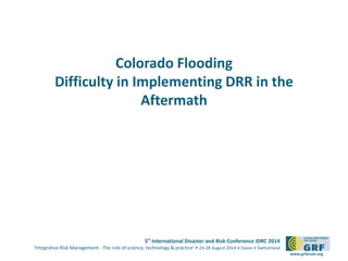 5th International Disaster and Risk Conference IDRC 2014 
‘Integrative Risk Management - The role of science, technology & practice‘ • 24-28 August 2014 • Davos • Switzerland 
www.grforum.org 
Colorado Flooding 
Difficulty in Implementing DRR in the 
Aftermath 
 