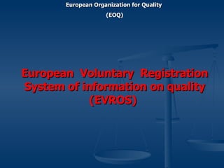 European  Voluntary  Registration System of information on quality (EVROS)   European Organization for Quality  (EOQ) 