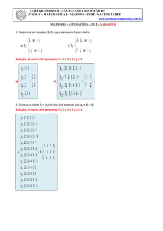 MATRIZES – OPERAÇÕES – 2012 - GABARITO
1. Determine as matrizes (2x2) cujos elementos foram dados:
a)





=+
≠
=
jise,ji
jise,2
aij b)





<−
≥−
=
jise,ji
jise,j3i2
b
2
ij
Solução. A matriz 2x2 apresenta 1 ≤ i ≤ 2 e 1 ≤ j ≤ 2.
a)






⇒







=+=
=
=
=+=
42
22
422a
2a
2a
211a
22
21
12
11
. b)






−
−−
⇒







−=−=−=
=−=−=
−=−=−=
−=−=−=
21
11
2642.32.2b
1341.32.2b
12121b
1321.31.2b
22
21
2
12
11
.
2. Escreva a matriz A = (aij) do tipo 3x4 sabendo que aij = 2i – 3j.
Solução. A matriz 3x4 apresenta 1 ≤ i ≤ 3 e 1 ≤ j ≤ 4.










−−
−−−
−−−−
=⇒



















−=−=−=
−=−=−=
=−=−=
=−=−=
−=−=−=
−=−=−=
−=−=−=
=−=−=
−=−=−=
−=−=−=
−=−=−=
−=−=−=
=
6303
8521
10741
A
61264.33.2a
3963.33.2a
0662.33.2a
3361.33.2a
81244.32.2a
5943.32.2a
2642.32.2a
1341.32.2a
101224.31.2a
7923.31.2a
4622.31.2a
1321.31.2a
A
34
33
32
31
24
23
22
21
14
13
12
11
.
COLÉGIO PEDRO II - CAMPUS SÃO CRISTÓVÃO III
3ª SÉRIE – MATEMÁTICA I – MA-INFO – PROF. WALTER TADEU
www.professorwaltertadeu.mat.br
 