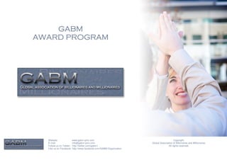 GABM
AWARD PROGRAM




  Website:              www.gabm-pinc.com                                               Copyright.
  E-mail:               info@gabm-pinc.com                         Global Association of Billionaires and Millionaires.
  Follow us on Twitter: http://twitter.com/gabm1                                  All rights reserved.
  Like us on Facebook: http://www.facebook.com/GABM.Organization
 