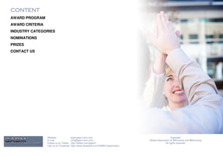 CONTENT
AWARD PROGRAM
AWARD CRITERIA
INDUSTRY CATEGORIES
NOMINATIONS
PRIZES
CONTACT US




                 Website:              www.gabm-pinc.com                                               Copyright.
                 E-mail:               info@gabm-pinc.com                         Global Association of Billionaires and Millionaires.
                 Follow us on Twitter: http://twitter.com/gabm1                                  All rights reserved.
                 Like us on Facebook: http://www.facebook.com/GABM.Organization
 