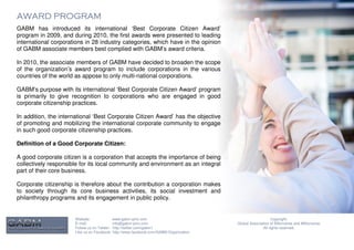 AWARD PROGRAM
GABM has introduced its international ‘Best Corporate Citizen Award’
program in 2009, and during 2010, the first awards were presented to leading
international corporations in 28 industry categories, which have in the opinion
of GABM associate members best complied with GABM’s award criteria.

In 2010, the associate members of GABM have decided to broaden the scope
of the organization’s award program to include corporations in the various
countries of the world as appose to only multi-national corporations.

GABM’s purpose with its international ‘Best Corporate Citizen Award’ program
is primarily to give recognition to corporations who are engaged in good
corporate citizenship practices.

In addition, the international ‘Best Corporate Citizen Award’ has the objective
of promoting and mobilizing the international corporate community to engage
in such good corporate citizenship practices.

Definition of a Good Corporate Citizen:

A good corporate citizen is a corporation that accepts the importance of being
collectively responsible for its local community and environment as an integral
part of their core business.

Corporate citizenship is therefore about the contribution a corporation makes
to society through its core business activities, its social investment and
philanthropy programs and its engagement in public policy.


                      Website:              www.gabm-pinc.com                                               Copyright.
                      E-mail:               info@gabm-pinc.com                         Global Association of Billionaires and Millionaires.
                      Follow us on Twitter: http://twitter.com/gabm1                                  All rights reserved.
                      Like us on Facebook: http://www.facebook.com/GABM.Organization
 